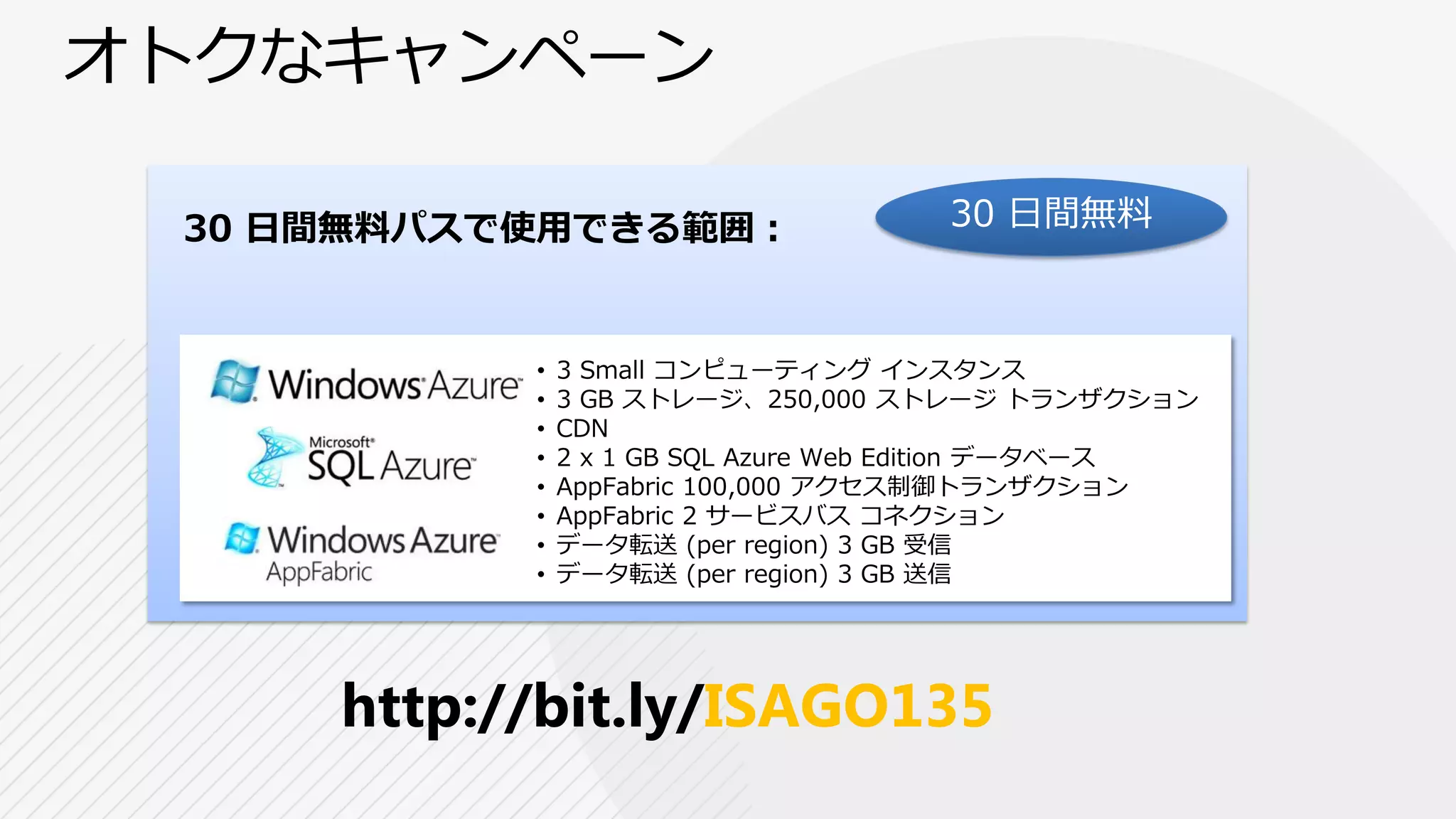 30 日間無料パスで使用できる範囲：                  30 日間無料



          •   3 Small コンピューティング インスタンス
          •   3 GB ストレージ、250,000 ストレージ トランザクション
          •   CDN
          •   2 x 1 GB SQL Azure Web Edition データベース
          •   AppFabric 100,000 アクセス制御トランザクション
          •   AppFabric 2 サービスバス コネクション
          •   データ転送 (per region) 3 GB 受信
          •   データ転送 (per region) 3 GB 送信




    http://bit.ly/ISAGO135
 