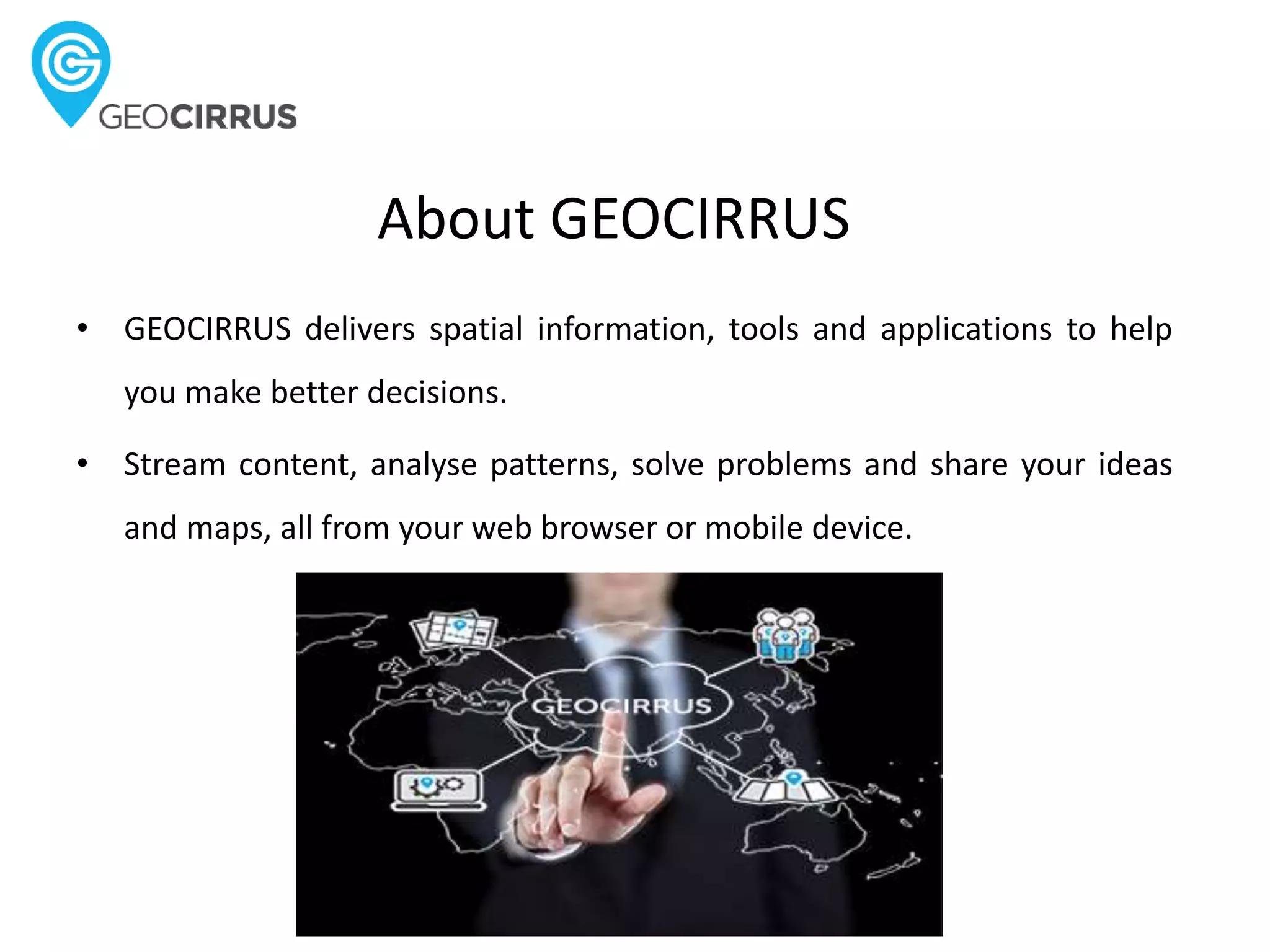 About GEOCIRRUS
• GEOCIRRUS delivers spatial information, tools and applications to help
you make better decisions.
• Stream content, analyse patterns, solve problems and share your ideas
and maps, all from your web browser or mobile device.