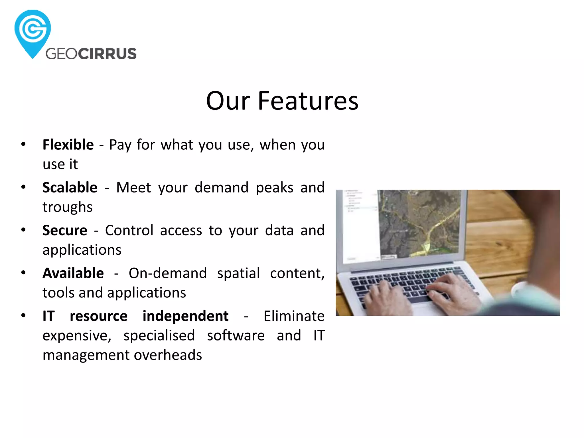 Our Features
• Flexible - Pay for what you use, when you
use it
• Scalable - Meet your demand peaks and
troughs
• Secure - Control access to your data and
applications
• Available - On-demand spatial content,
tools and applications
• IT resource independent - Eliminate
expensive, specialised software and IT
management overheads