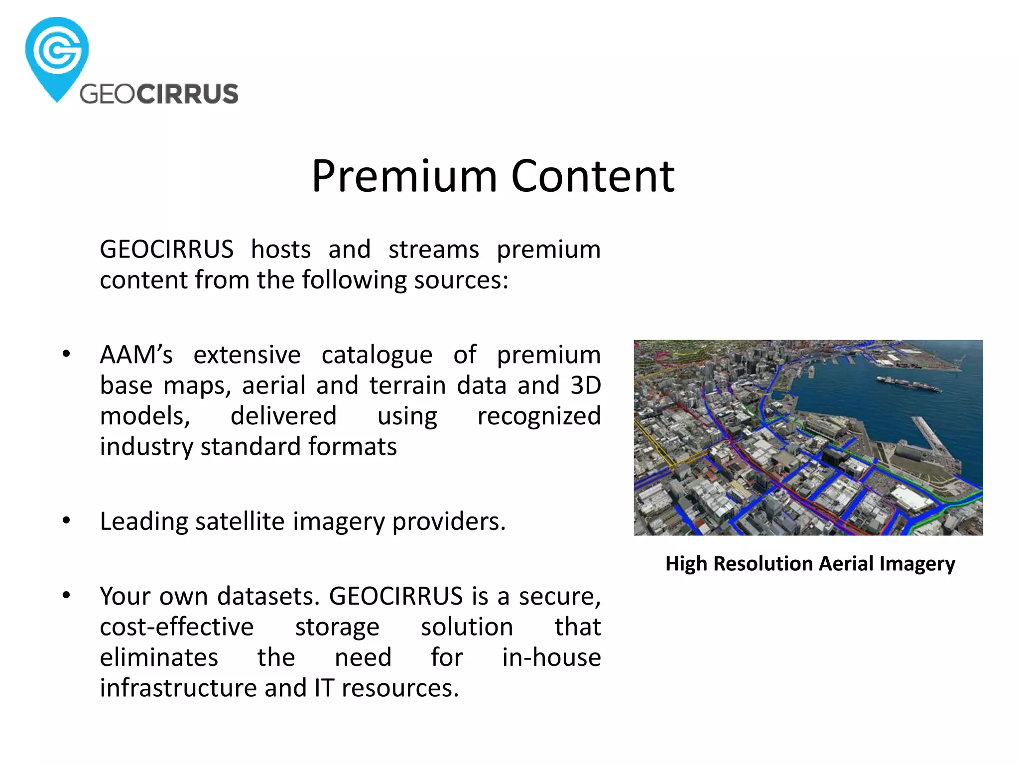 Premium Content
GEOCIRRUS hosts and streams premium
content from the following sources:
• AAM’s extensive catalogue of premium
base maps, aerial and terrain data and 3D
models, delivered using recognized
industry standard formats
• Leading satellite imagery providers.
• Your own datasets. GEOCIRRUS is a secure,
cost-effective storage solution that
eliminates the need for in-house
infrastructure and IT resources.
High Resolution Aerial Imagery