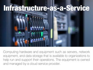 Computing hardware and equipment such as servers, network
equipment, and data storage that is available to organizations to
help run and support their operations. The equipment is owned
and managed by a cloud service provider.
Infrastructure-as-a-Service
 
