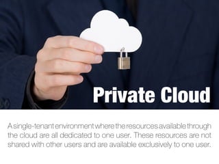 Asingle-tenantenvironmentwheretheresourcesavailablethrough
the cloud are all dedicated to one user. These resources are not
shared with other users and are available exclusively to one user.
Private Cloud
 