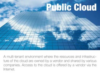 A multi-tenant environment where the resources and infrastruc-
ture of the cloud are owned by a vendor and shared by various
companies. Access to the cloud is offered by a vendor via the
Internet.
Public Cloud
 