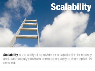 Scalability is the ability of a provider or an application to instantly
and automatically provision compute capacity to meet spikes in
demand.
Scalability
 