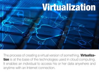 The process of creating a virtual version of something. Virtualiza-
tion is at the base of the technologies used in cloud computing.
It enables an individual to access his or her data anywhere and
anytime with an Internet connection.
Virtualization
 