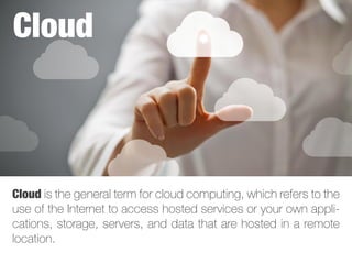 Cloud is the general term for cloud computing, which refers to the
use of the Internet to access hosted services or your own appli-
cations, storage, servers, and data that are hosted in a remote
location.
Cloud
 