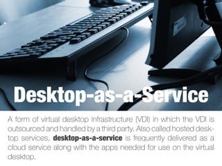 A form of virtual desktop infrastructure (VDI) in which the VDI is
outsourced and handled by a third party. Also called hosted desk-
top services, desktop-as-a-service is frequently delivered as a
cloud service along with the apps needed for use on the virtual
desktop.
Desktop-as-a-Service
 
