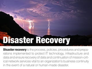 Disaster recovery is the process, policies, procedures and prepa-
rations implemented to protect IT technology, infrastructure and
data and ensure recovery of data and continuation of mission-crit-
ical network services vital to an organization’s business continuity
in the event of a natural or human-made disaster.
Disaster Recovery
 