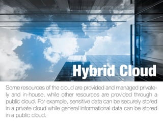 Some resources of the cloud are provided and managed private-
ly and in-house, while other resources are provided through a
public cloud. For example, sensitive data can be securely stored
in a private cloud while general informational data can be stored
in a public cloud.
Hybrid Cloud
 