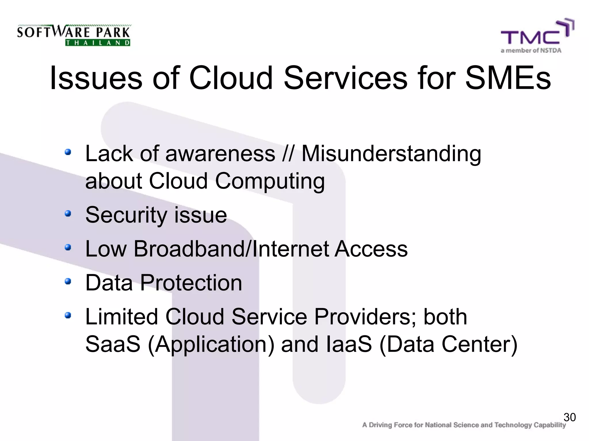 Issues of Cloud Services for SMEs

  Lack of awareness // Misunderstanding
  about Cloud Computing
  Security issue
  Low Broadband/Internet Access
  Data Protection
  Limited Cloud Service Providers; both
  SaaS (Application) and IaaS (Data Center)


                                              30
 