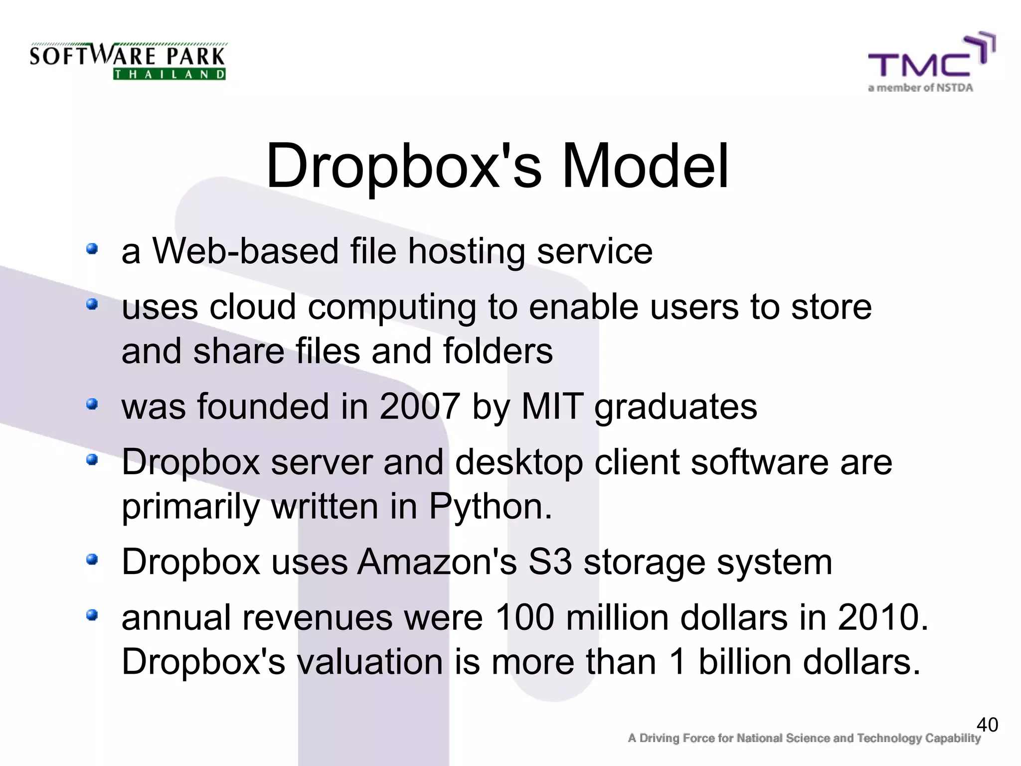 Dropbox's Model
a Web-based file hosting service
uses cloud computing to enable users to store
and share files and folders
was founded in 2007 by MIT graduates
Dropbox server and desktop client software are
primarily written in Python.
Dropbox uses Amazon's S3 storage system
annual revenues were 100 million dollars in 2010.
Dropbox's valuation is more than 1 billion dollars.
                                                      40
 