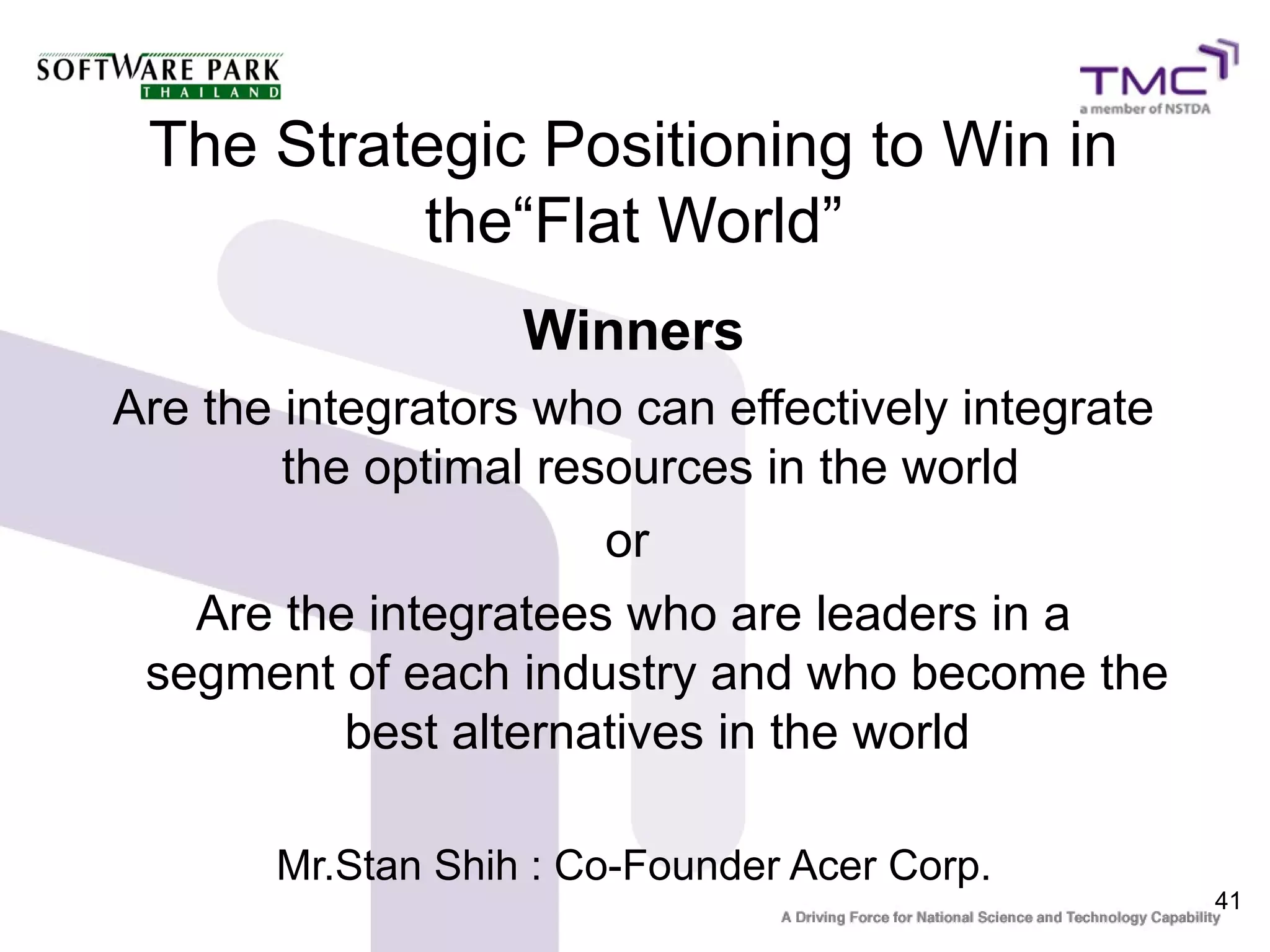 The Strategic Positioning to Win in
          the“Flat World”
                   Winners
Are the integrators who can effectively integrate
        the optimal resources in the world
                       or
   Are the integratees who are leaders in a
 segment of each industry and who become the
           best alternatives in the world

       Mr.Stan Shih : Co-Founder Acer Corp.
                                                    41
 