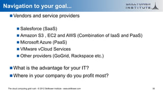 Navigation to your goal...
    Vendors and service providers

           Salesforce (SaaS)
           Amazon S3 , EC2 and AWS (Combination of IaaS and PaaS)
           Microsoft Azure (PaaS)
           VMware vCloud Services
           Other providers (GoGrid, Rackspace etc.)

    What is the advantage for your IT?
    Where in your company do you profit most?

 The cloud computing gold rush - © 2012 Skilltower Institute - www.skilltower.com   30
 