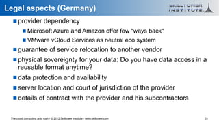 Legal aspects (Germany)
    provider dependency
           Microsoft Azure and Amazon offer few "ways back"
           VMware vCloud Services as neutral eco system
    guarantee of service relocation to another vendor
    physical sovereignty for your data: Do you have data access in a
      reusable format anytime?
    data protection and availability
    server location and court of jurisdiction of the provider
    details of contract with the provider and his subcontractors


 The cloud computing gold rush - © 2012 Skilltower Institute - www.skilltower.com   31
 