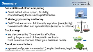 Summary
 Possibilities of cloud computing
    Great added value: speed, flexibility,
      costs following the business performance.
 IT strategy yesterday and today
    Old IT virtues remain. Additionally important (complexity):
      Professionalization and specialization (external or internal)
 Black sheep                                                                         Find your       balance


    are discovered by "One size fits all"-offers
      and by huge amount of fine print in contracts.                                Your business,
      Real business chances follow your business needs.                               your future


 Cloud success factors
    symmetry of power + clover-leaf (people, business, legal, technology)
 The cloud computing gold rush - © 2012 Skilltower Institute - www.skilltower.com                        35
 