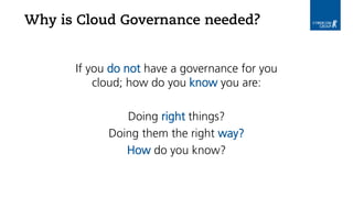 Why is Cloud Governance needed?
If you do not have a governance for you
cloud; how do you know you are:
Doing right things?
Doing them the right way?
How do you know?
 