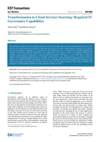 ICST Transactions
on e-Business                                                                                      Research Article

Transformation to Cloud Services Sourcing: Required IT
Governance Capabilities
Anton Joha1,* and Marijn Janssen2

1
    EquaTerra, antonjoha@gmail.com
2
    Delft University of Technology, m.f.w.h.a.janssen@tudelft.nl



Abstract

     The sourcing of cloud services is a relatively new type of service delivery model in which an organization gets access to IT
     services via a cloud service provider that is delivering services over the web to many users on a pay per use or period
     basis. Even though the importance of IT governance is often underlined, there is limited literature available regarding the
     required IT governance capabilities that public sector organizations need to have in place to successfully implement and
     manage a cloud service delivery model. Using an existing governance framework of IT core capabilities as basis, the
     required cloud computing capabilities are investigated using interviews and studying reports. The analyses helped to
     identify 16 discriminating capabilities that are essential when effectively implementing and managing cloud services in the
     public sector. Different factors, including the cloud service and deployment model, the strategic intent underlying cloud
     sourcing, the degree and complexity of cloud sourcing and the IT governance structure, were found to influence the
     relevance of cloud capabilities and the relevance might also change over time.


     Keywords: Cloud computing, Public sector, IT core capabilities, IT governance, Outsourcing, Public sector, Sourcing.

     Received on 14 December 2011; accepted on 05 February 2012; published on 05 September 2012

     Copyright © 2011 Joha et al., licensed to ICST. This is an open access article distributed under the terms of the
     Creative Commons Attribution licence (http://creativecommons.org/licenses/by/3.0/), which permits unlimited use,
     distribution and reproduction in any medium so long as the original work is properly cited.

     doi: 10.4108/eb.2012.07-09.e4



                                                                           2011). Often, users pay a certain fee for the use of the
1. Introduction         *

                                                                           software or for a certain period that the software will be
                                                                           used. Other forms are possible, but the essence of all
Government agencies are in different stages of                             forms is that no upfront investments are necessary from
development and looking for different ways to improve                      the user perspective. Cloud service providers host and
their service provisioning, while at the same time trying to               provide access to software applications over a network.
reduce their costs due to severe budget cuts (Chen, 2003).                 This type of sourcing model enables the development of a
One way of restructuring IT and business functions is by                   service only once and provides it to many users. Within
using cloud computing. A cloud infrastructure consists of                  the public sector there is an opportunity for a similar shift
application services hosted on a distributed hardware and                  and there are already some notable and visible examples
providing a one point of access for users from anywhere                    of cloud services, including the use of office applications
at any time. Clouds can be viewed as a new type of                         provided by the cloud model and services to citizens
sourcing model in which IT-based services are provided                     which are hosted in a cloud. In both examples the
over communication networks to users, enabling for faster                  governmental agencies do not have to develop or maintain
implementation of software changes (Bennet et al., 2001)                   the services in-house and they rely on the cloud provider.
and allowing to get rid of the own installation, control and               Cloud services can be provided by organizations within
maintenance of the IT function (Gonçalves & Ballon,                        the public sector, but also by private companies residing
                                                                           outside the public sector, in this way providing at least
*
 *Corresponding author. Email: antonjoha@gmail.com                         two ways of sourcing.



                                                                                                                     ICST Transactions on e-Business
                                                                     1                               July-September 2012 | Volume 12 | Issues 7-9 | e4
 