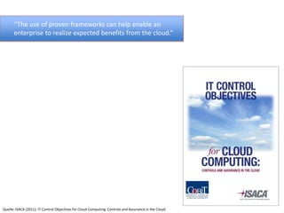 “The use of proven frameworks can help enable an
      enterprise to realize expected benefits from the cloud.“




Quelle: ISACA (2011): IT Control Objectives for Cloud Computing: Controls and Assurance in the Cloud.
 