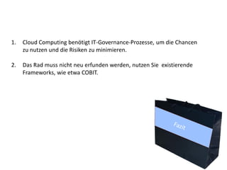 1.   Cloud Computing benötigt IT-Governance-Prozesse, um die Chancen
     zu nutzen und die Risiken zu minimieren.

2.   Das Rad muss nicht neu erfunden werden, nutzen Sie existierende
     Frameworks, wie etwa COBIT.
 