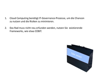 1.   Cloud Computing benötigt IT-Governance-Prozesse, um die Chancen
     zu nutzen und die Risiken zu minimieren.

2.   Das Rad muss nicht neu erfunden werden, nutzen Sie existierende
     Frameworks, wie etwa COBIT.
 