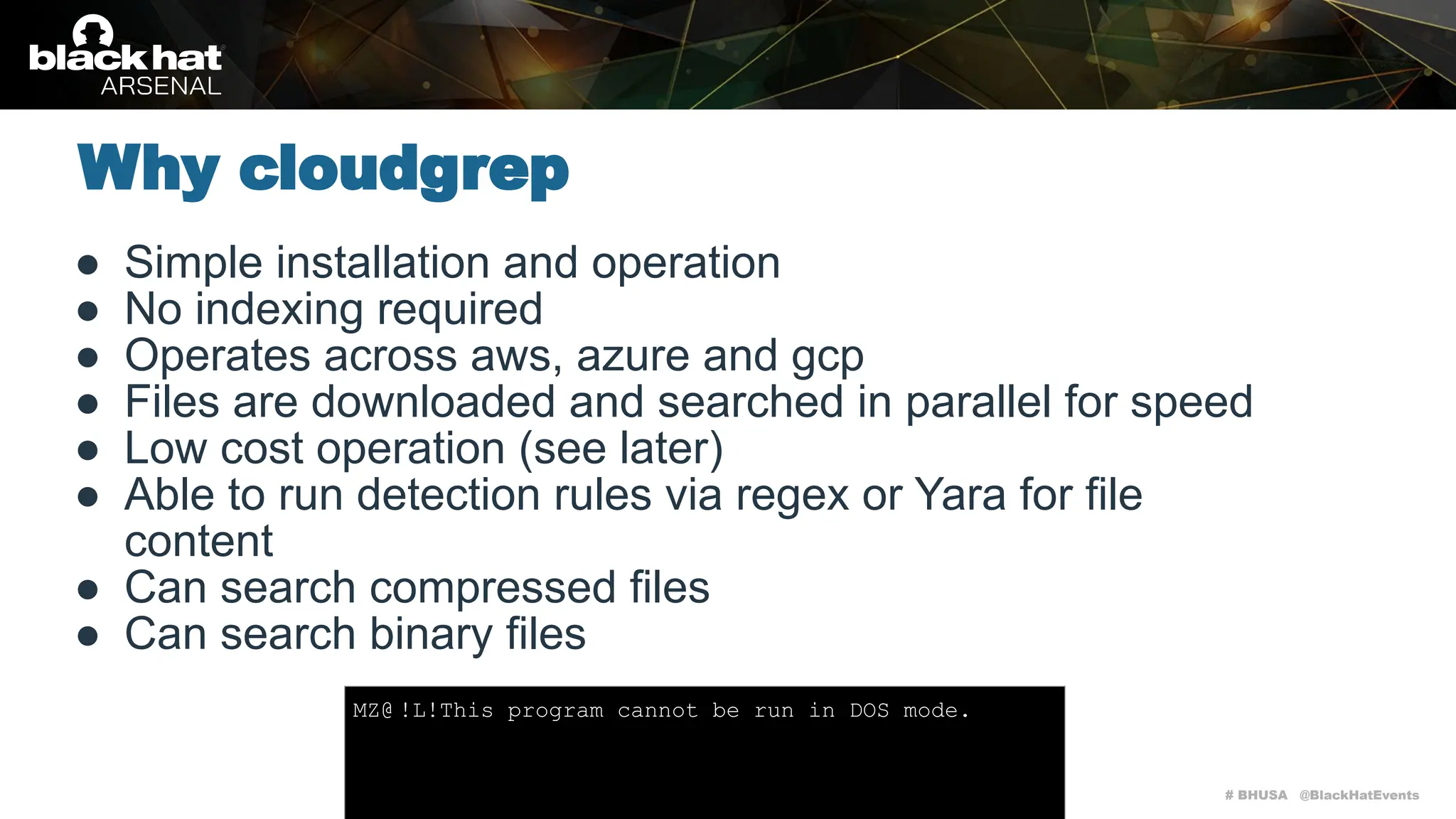 # BHUSA @BlackHatEvents
● Simple installation and operation
● No indexing required
● Operates across aws, azure and gcp
● Files are downloaded and searched in parallel for speed
● Low cost operation (see later)
● Able to run detection rules via regex or Yara for file
content
● Can search compressed files
● Can search binary files
Why cloudgrep
MZ@ !L!This program cannot be run in DOS mode.
 