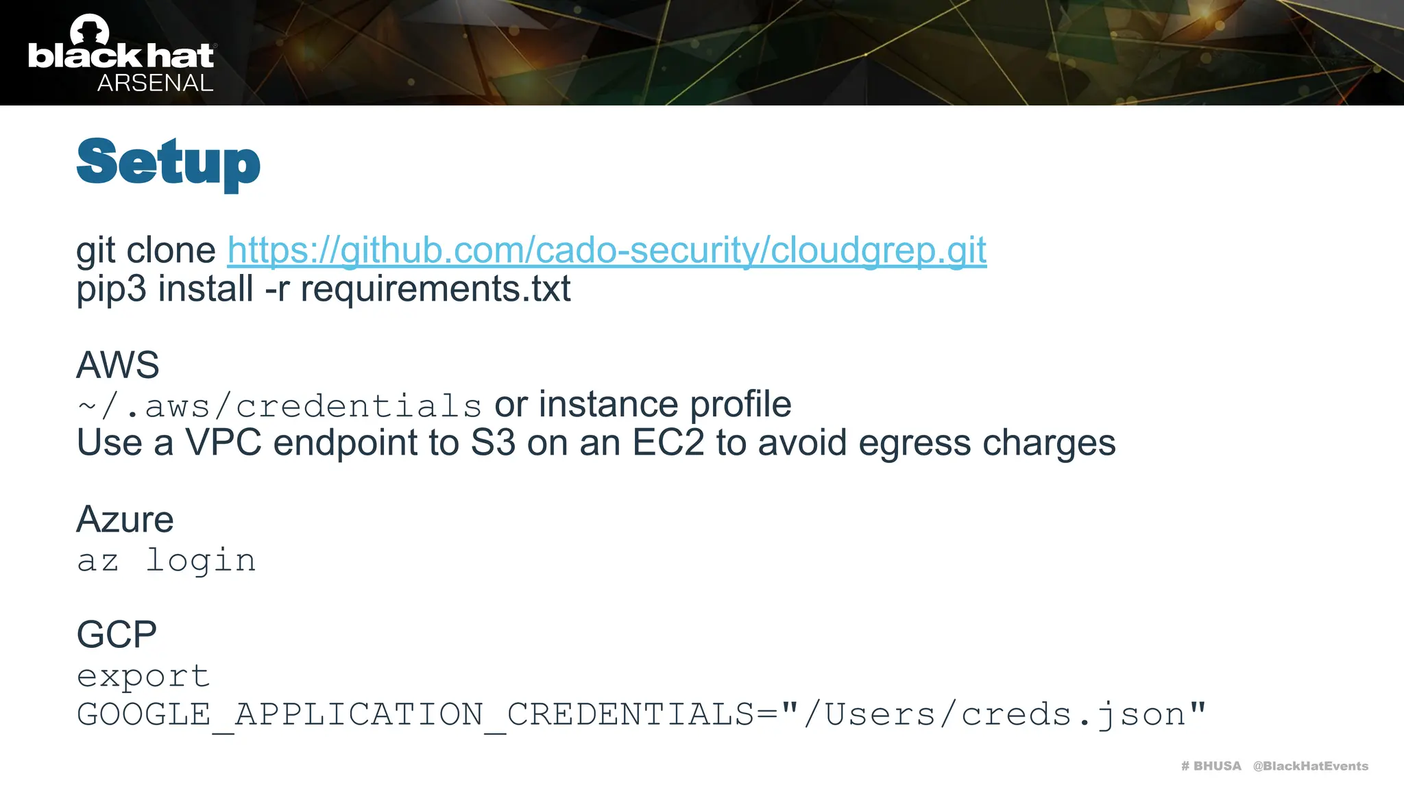 # BHUSA @BlackHatEvents
git clone https://github.com/cado-security/cloudgrep.git
pip3 install -r requirements.txt
AWS
~/.aws/credentials or instance profile
Use a VPC endpoint to S3 on an EC2 to avoid egress charges
Azure
az login
GCP
export
GOOGLE_APPLICATION_CREDENTIALS="/Users/creds.json"
Setup
 
