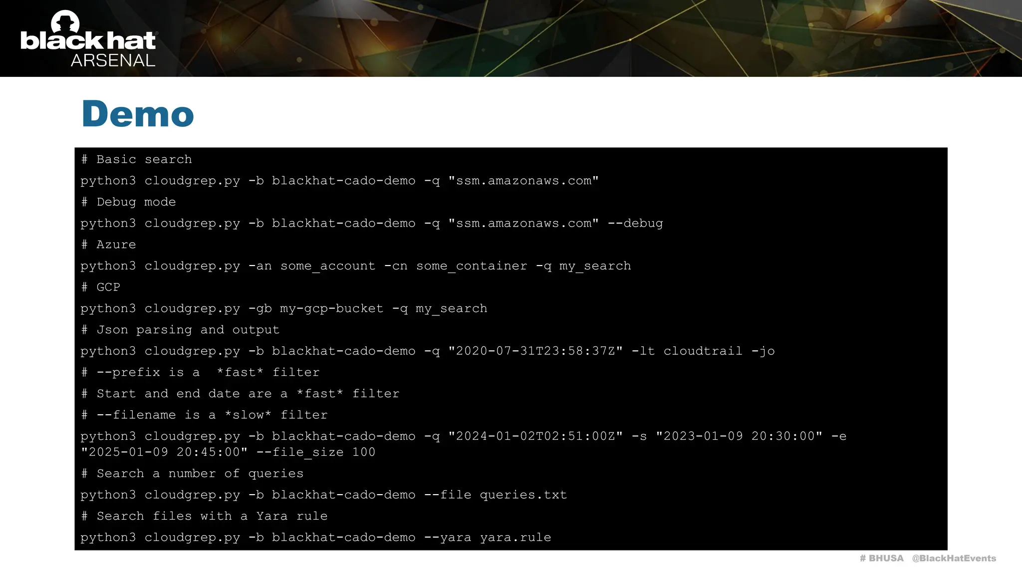 # BHUSA @BlackHatEvents
Demo
# Basic search
python3 cloudgrep.py -b blackhat-cado-demo -q "ssm.amazonaws.com"
# Debug mode
python3 cloudgrep.py -b blackhat-cado-demo -q "ssm.amazonaws.com" --debug
# Azure
python3 cloudgrep.py -an some_account -cn some_container -q my_search
# GCP
python3 cloudgrep.py -gb my-gcp-bucket -q my_search
# Json parsing and output
python3 cloudgrep.py -b blackhat-cado-demo -q "2020-07-31T23:58:37Z" -lt cloudtrail -jo
# --prefix is a *fast* filter
# Start and end date are a *fast* filter
# --filename is a *slow* filter
python3 cloudgrep.py -b blackhat-cado-demo -q "2024-01-02T02:51:00Z" -s "2023-01-09 20:30:00" -e
"2025-01-09 20:45:00" --file_size 100
# Search a number of queries
python3 cloudgrep.py -b blackhat-cado-demo --file queries.txt
# Search files with a Yara rule
python3 cloudgrep.py -b blackhat-cado-demo --yara yara.rule
 