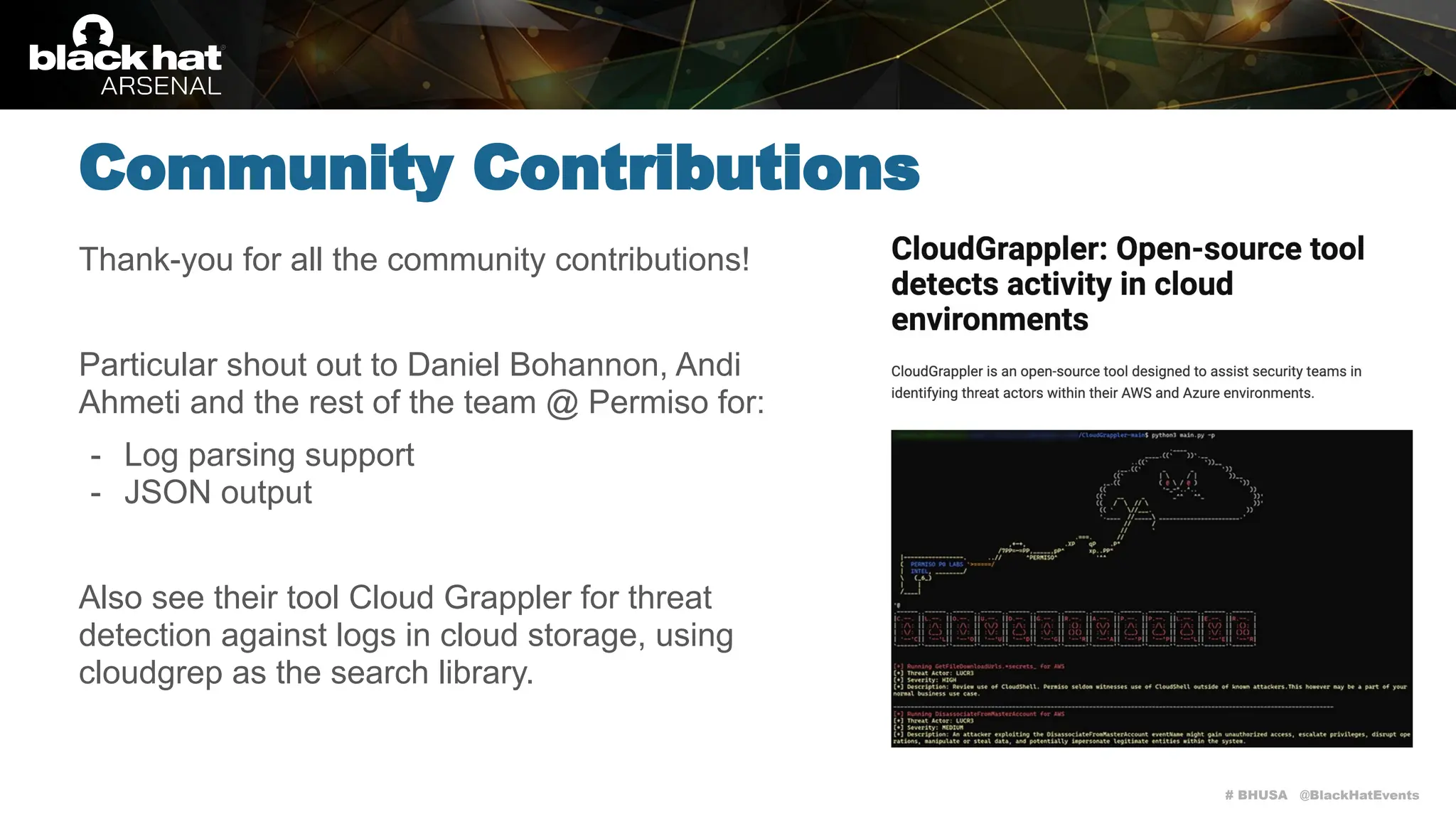 # BHUSA @BlackHatEvents
Thank-you for all the community contributions!
Particular shout out to Daniel Bohannon, Andi
Ahmeti and the rest of the team @ Permiso for:
- Log parsing support
- JSON output
Also see their tool Cloud Grappler for threat
detection against logs in cloud storage, using
cloudgrep as the search library.
Community Contributions
 