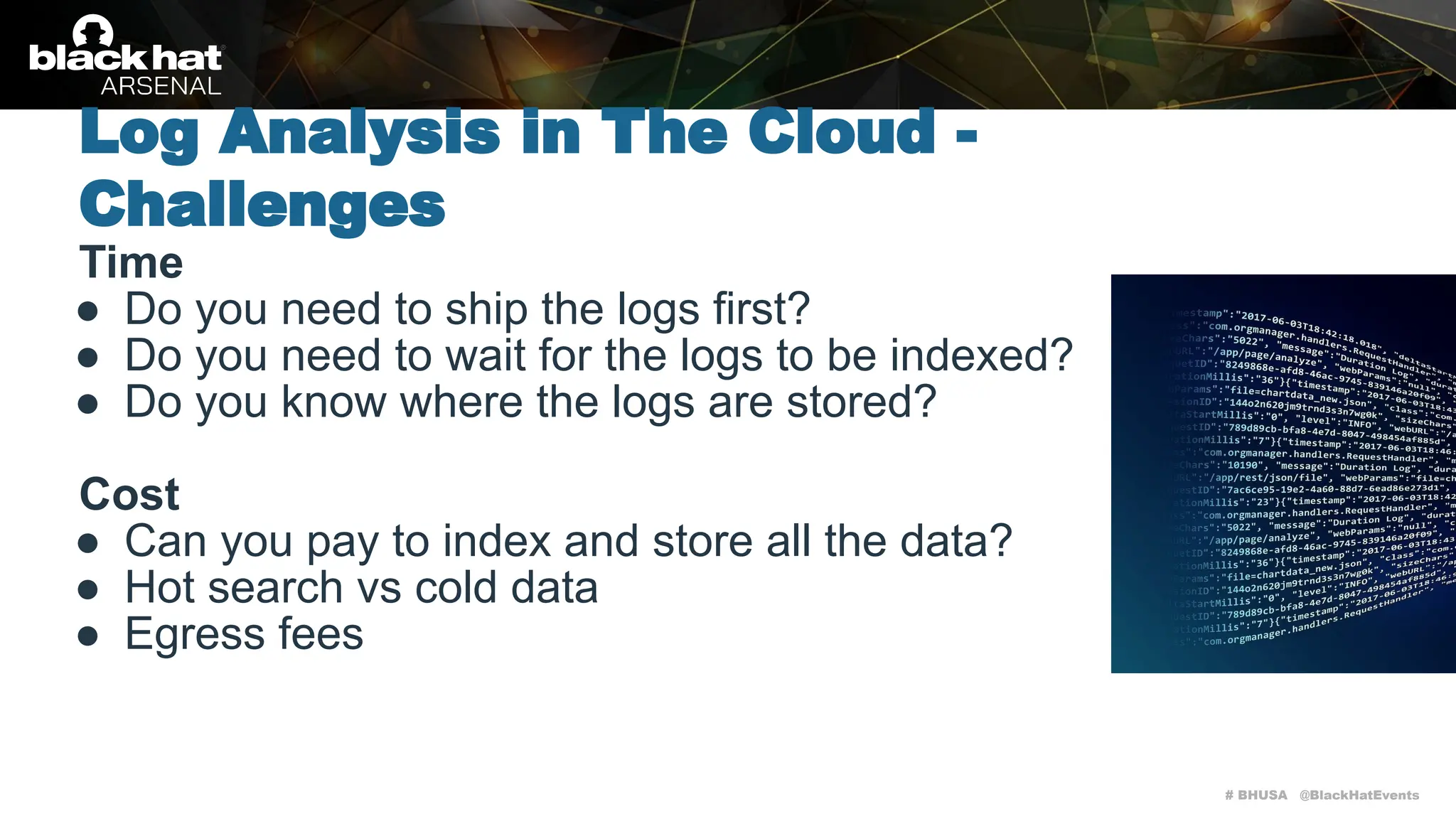 # BHUSA @BlackHatEvents
Time
● Do you need to ship the logs first?
● Do you need to wait for the logs to be indexed?
● Do you know where the logs are stored?
Cost
● Can you pay to index and store all the data?
● Hot search vs cold data
● Egress fees
Log Analysis in The Cloud -
Challenges
 