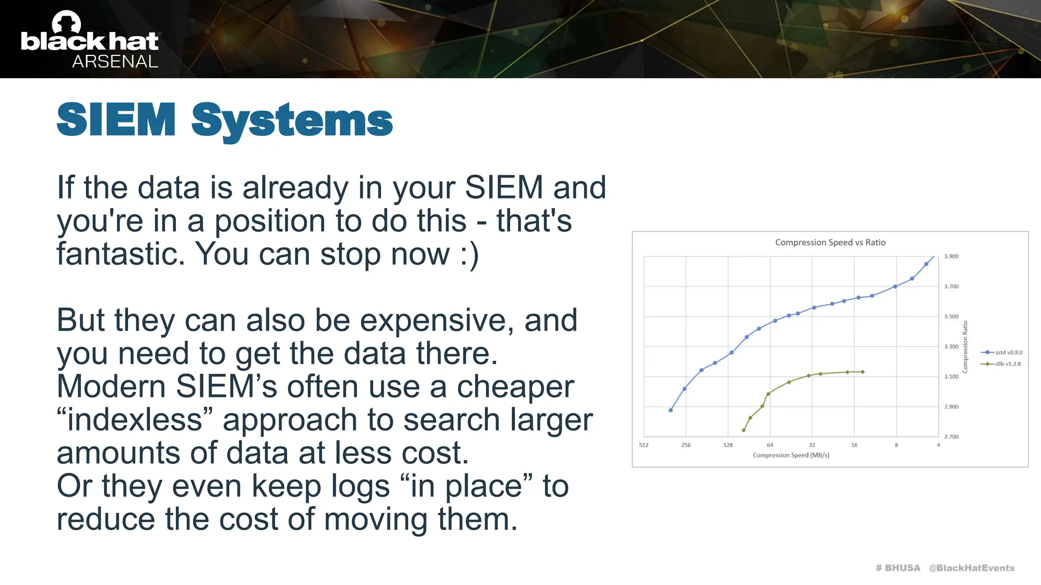 # BHUSA @BlackHatEvents
If the data is already in your SIEM and
you're in a position to do this - that's
fantastic. You can stop now :)
But they can also be expensive, and
you need to get the data there.
Modern SIEM’s often use a cheaper
“indexless” approach to search larger
amounts of data at less cost.
Or they even keep logs “in place” to
reduce the cost of moving them.
SIEM Systems
 