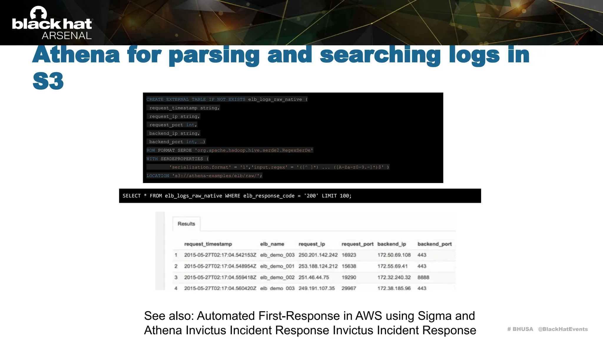 # BHUSA @BlackHatEvents
Athena for parsing and searching logs in
S3
CREATE EXTERNAL TABLE IF NOT EXISTS elb_logs_raw_native (
request_timestamp string,
request_ip string,
request_port int,
backend_ip string,
backend_port int, …)
ROW FORMAT SERDE 'org.apache.hadoop.hive.serde2.RegexSerDe'
WITH SERDEPROPERTIES (
'serialization.format' = '1','input.regex' = '([^ ]*) ... ([A-Za-z0-9.-]*)$' )
LOCATION 's3://athena-examples/elb/raw/';
SELECT * FROM elb_logs_raw_native WHERE elb_response_code = '200' LIMIT 100;
See also: Automated First-Response in AWS using Sigma and
Athena Invictus Incident Response Invictus Incident Response
 