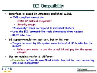 EC2 Compatibility Interface is based on Amazon’s published WSDL 2008 compliant except for  static IP address assignment Security groups “ Availability” zones correspond to individual clusters Uses the EC2 command-line tools downloaded from Amazon REST interface  S3 support/emulation: not yet, but on its way Images accessed by file system name instead of S3 handle for the moment Unless user wants to use the actual S3 and pay for the egress charges System administration is different Eucalyptus  defines its own Cloud Admin. tool set for user accounting and cloud management 