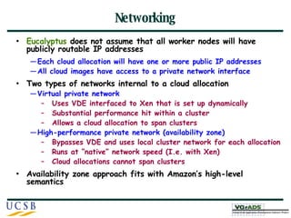 Networking Eucalyptus  does not assume that all worker nodes will have publicly routable IP addresses Each cloud allocation will have one or more public IP addresses All cloud images have access to a private network interface Two types of networks internal to a cloud allocation Virtual private network Uses VDE interfaced to Xen that is set up dynamically Substantial performance hit within a cluster Allows a cloud allocation to span clusters High-performance private network (availability zone) Bypasses VDE and uses local cluster network for each allocation Runs at “native” network speed (I.e. with Xen) Cloud allocations cannot span clusters Availability zone approach fits with Amazon’s high-level semantics 