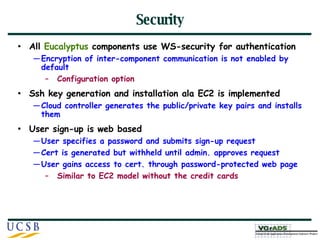 Security All  Eucalyptus  components use WS-security for authentication Encryption of inter-component communication is not enabled by default Configuration option Ssh key generation and installation ala EC2 is implemented Cloud controller generates the public/private key pairs and installs them  User sign-up is web based User specifies a password and submits sign-up request Cert is generated but withheld until admin. approves request User gains access to cert. through password-protected web page Similar to EC2 model without the credit cards  
