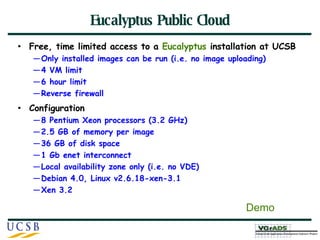 Eucalyptus Public Cloud Free, time limited access to a  Eucalyptus  installation at UCSB Only installed images can be run (i.e. no image uploading) 4 VM limit 6 hour limit Reverse firewall Configuration 8 Pentium Xeon processors (3.2 GHz) 2.5 GB of memory per image 36 GB of disk space 1 Gb enet interconnect Local availability zone only (i.e. no VDE) Debian 4.0, Linux v2.6.18-xen-3.1 Xen 3.2 Demo 