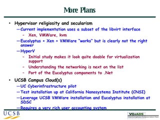 More Plans Hypervisor religiosity and secularism Current implementation uses a subset of the libvirt interface Xen, VMWare, kvm Eucalyptus + Xen + VMWare “works” but is clearly not the right answer HyperV Initial study makes it look quite doable for virtualization support Understanding the networking is next on the list Port of the Eucalyptus components to .Net UCSB Campus Cloud(s) UC Cyberinfrastructure pilot Test installation up at California Nanosystems Institute (CNSI) Leverage UCSB VMWare installation and Eucalyptus installation at SDSC Requires a very rich user accounting system 