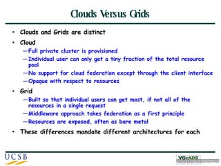 Clouds Versus Grids Clouds and Grids are distinct Cloud Full private cluster is provisioned Individual user can only get a tiny fraction of the total resource pool No support for cloud federation except through the client interface Opaque with respect to resources Grid Built so that individual users can get most, if not all of the resources in a single request Middleware approach takes federation as a first principle Resources are exposed, often as bare metal These differences mandate different architectures for each 