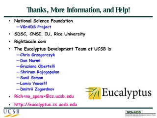 Thanks, More Information, and Help! National Science Foundation VGrADS Project SDSC, CNSI, IU, Rice University RightScale.com  The Eucalyptus Development Team at UCSB is Chris Grzegorczyk Dan Nurmi Graziano Obertelli Shriram Rajagopalan Sunil Soman Lamia Youseff Dmitrii Zagordnov Rich<no_spam>@cs.ucsb.edu http://eucalyptus.cs.ucsb.edu 
