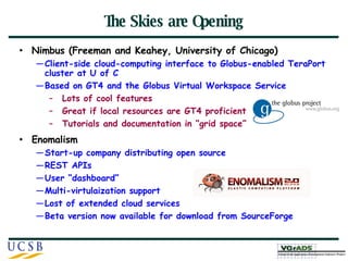 The Skies are Opening Nimbus (Freeman and Keahey, University of Chicago) Client-side cloud-computing interface to Globus-enabled TeraPort cluster at U of C Based on GT4 and the Globus Virtual Workspace Service Lots of cool features Great if local resources are GT4 proficient Tutorials and documentation in “grid space” Enomalism Start-up company distributing open source  REST APIs User “dashboard” Multi-virtulaization support Lost of extended cloud services Beta version now available for download from SourceForge 