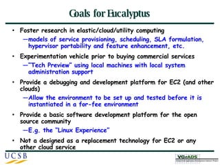 Goals for Eucalyptus Foster research in elastic/cloud/utility computing  models of service provisioning, scheduling, SLA formulation, hypervisor portability and feature enhancement, etc. Experimentation vehicle prior to buying commercial services “ Tech Preview” using local machines with local system administration support Provide a debugging and development platform for EC2 (and other clouds) Allow the environment to be set up and tested before it is instantiated in a for-fee environment Provide a basic software development platform for the open source community E.g. the “Linux Experience” Not a designed as a replacement technology for EC2 or any other cloud service 
