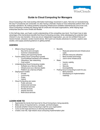 Guide to Cloud Computing for Managers
Cloud Computing is the most exciting information technology movement in years. Not only is it revolutionizing
the way IT procedures are conducted, it’s also having a dramatic impact on how enterprises perform their core
business operations. By making powerful computing infrastructure available instantaneously and at low cost,
Cloud Computing is leveling the playing field for small and mid-sized organizations, while helping large
enterprises become more nimble and flexible.
In this half-day class, you’ll gain a solid understanding of this compelling new trend. You’ll learn how to take
advantage of the tremendous benefits that Cloud Computing provides, while sidestepping the potential risks
inherent in any new transition. Since we are an independent organization, you can be confident that you’ll
receive honest, unbiased, vendor-neutral advice. We’ll point out industry advances to monitor, explore case
studies, and supply practical guidance on getting started.

AGENDA
•

•

•

•

•

What is Cloud Computing?
o Key terms and concepts
o Common characteristics
o History and upcoming trends
Factors aiding Cloud Computing’s growth
o Commoditized hardware and software
o Ubiquitous, fast networking
o Cost control
Understanding Cloud Computing models
o Software as a Service (SaaS)
o Infrastructure as a Service (IaaS)
o Platform as a Service (PaaS)
Deployment models
o Private
o Community
o Public
o Hybrid
Cloud Computing use cases
o Public services
o Outsourced services
o Enhanced services
o Private services
o Shared services
o Multi-cloud services

•

•

•

Benefits
o Reduced personnel and infrastructure
costs
o Efficient resource utilization
o Best-of-breed technology
o Just-in-time infrastructure
Risks
o Vendor viability
o Lock-in
o Security
o Incompatibility
Putting Cloud Computing to work for you
o Best practices
o Developing an implementation
roadmap

LEARN HOW TO
•
•
•
•
•

Appreciate the trends that have led to Cloud Computing’s rising popularity
Make sense of important terms, concepts, and technologies
Evaluate whether Cloud Computing is right for your organization
Tune out the hype and focus on deriving real benefits
Create a low-risk, high-reward cloud computing implementation plan

 