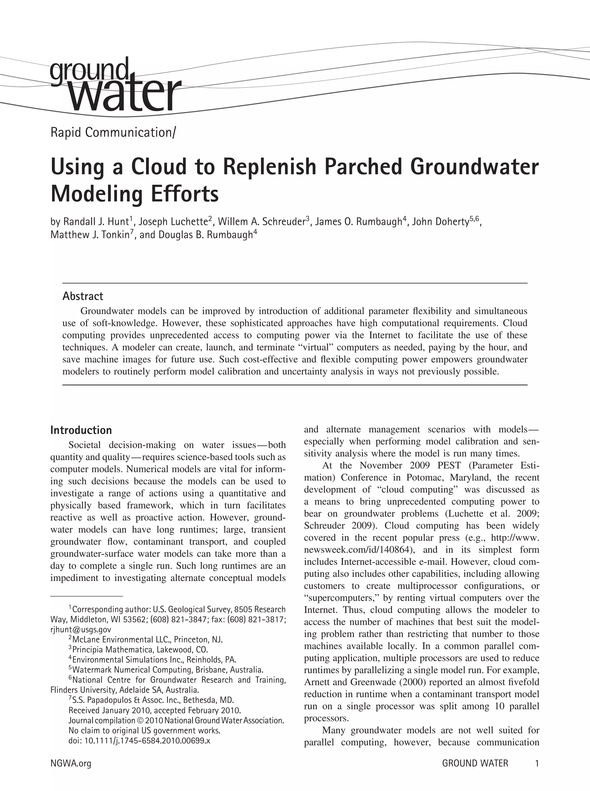 Rapid Communication/
Using a Cloud to Replenish Parched Groundwater
Modeling Efforts
by Randall J. Hunt1, Joseph Luchette2, Willem A. Schreuder3, James O. Rumbaugh4, John Doherty5,6,
Matthew J. Tonkin7, and Douglas B. Rumbaugh4
Abstract
Groundwater models can be improved by introduction of additional parameter ﬂexibility and simultaneous
use of soft-knowledge. However, these sophisticated approaches have high computational requirements. Cloud
computing provides unprecedented access to computing power via the Internet to facilitate the use of these
techniques. A modeler can create, launch, and terminate “virtual” computers as needed, paying by the hour, and
save machine images for future use. Such cost-effective and ﬂexible computing power empowers groundwater
modelers to routinely perform model calibration and uncertainty analysis in ways not previously possible.
Introduction
Societal decision-making on water issues—both
quantity and quality—requires science-based tools such as
computer models. Numerical models are vital for inform-
ing such decisions because the models can be used to
investigate a range of actions using a quantitative and
physically based framework, which in turn facilitates
reactive as well as proactive action. However, ground-
water models can have long runtimes; large, transient
groundwater ﬂow, contaminant transport, and coupled
groundwater-surface water models can take more than a
day to complete a single run. Such long runtimes are an
impediment to investigating alternate conceptual models
1Corresponding author: U.S. Geological Survey, 8505 Research
Way, Middleton, WI 53562; (608) 821-3847; fax: (608) 821-3817;
rjhunt@usgs.gov
2McLane Environmental LLC., Princeton, NJ.
3Principia Mathematica, Lakewood, CO.
4Environmental Simulations Inc., Reinholds, PA.
5Watermark Numerical Computing, Brisbane, Australia.
6
National Centre for Groundwater Research and Training,
Flinders University, Adelaide SA, Australia.
7
S.S. Papadopulos & Assoc. Inc., Bethesda, MD.
Received January 2010, accepted February 2010.
Journalcompilation©2010NationalGroundWaterAssociation.
No claim to original US government works.
doi: 10.1111/j.1745-6584.2010.00699.x
and alternate management scenarios with models—
especially when performing model calibration and sen-
sitivity analysis where the model is run many times.
At the November 2009 PEST (Parameter Esti-
mation) Conference in Potomac, Maryland, the recent
development of “cloud computing” was discussed as
a means to bring unprecedented computing power to
bear on groundwater problems (Luchette et al. 2009;
Schreuder 2009). Cloud computing has been widely
covered in the recent popular press (e.g., http://www.
newsweek.com/id/140864), and in its simplest form
includes Internet-accessible e-mail. However, cloud com-
puting also includes other capabilities, including allowing
customers to create multiprocessor conﬁgurations, or
“supercomputers,” by renting virtual computers over the
Internet. Thus, cloud computing allows the modeler to
access the number of machines that best suit the model-
ing problem rather than restricting that number to those
machines available locally. In a common parallel com-
puting application, multiple processors are used to reduce
runtimes by parallelizing a single model run. For example,
Arnett and Greenwade (2000) reported an almost ﬁvefold
reduction in runtime when a contaminant transport model
run on a single processor was split among 10 parallel
processors.
Many groundwater models are not well suited for
parallel computing, however, because communication
NGWA.org GROUND WATER 1
 