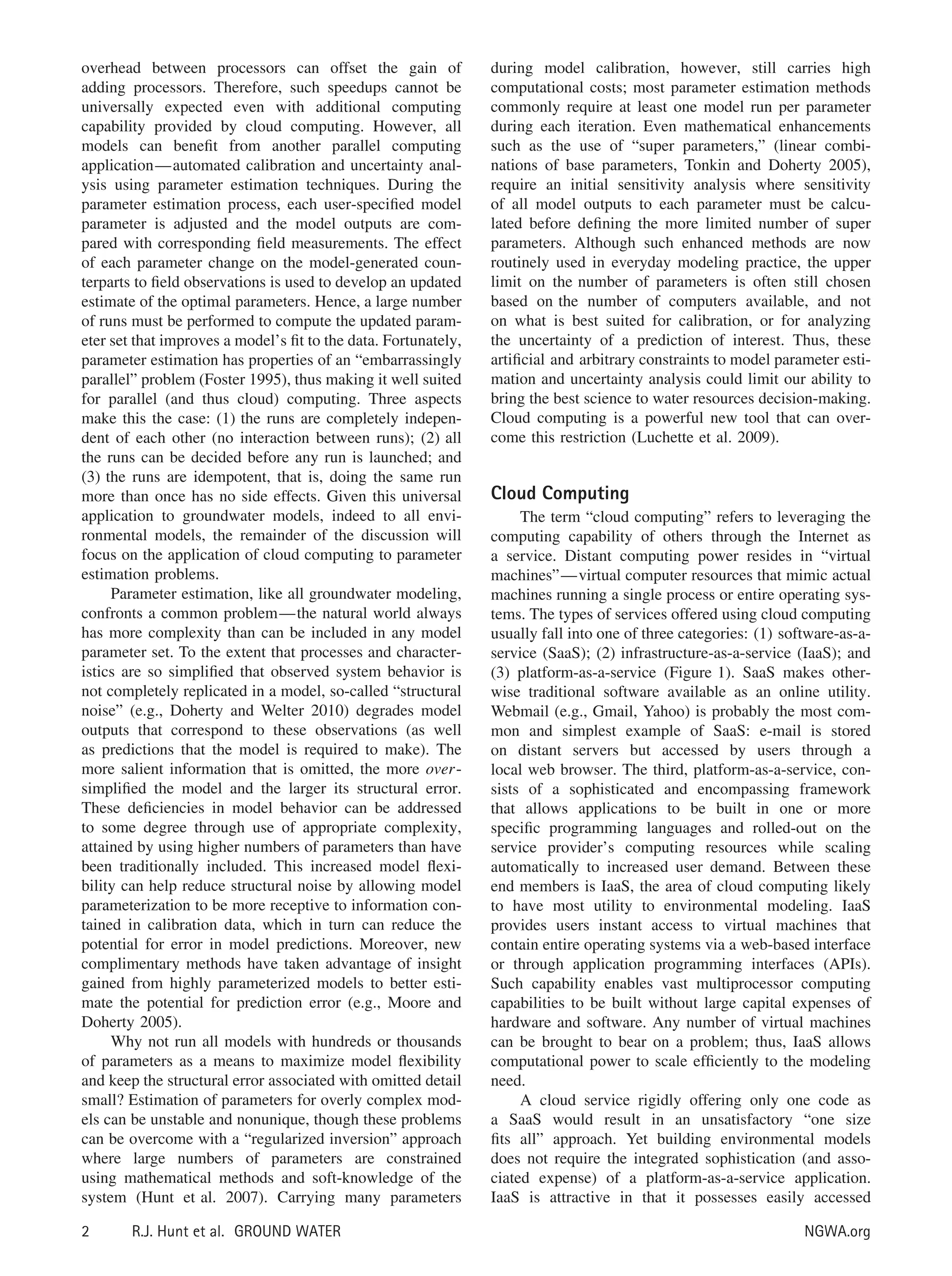 overhead between processors can offset the gain of
adding processors. Therefore, such speedups cannot be
universally expected even with additional computing
capability provided by cloud computing. However, all
models can beneﬁt from another parallel computing
application—automated calibration and uncertainty anal-
ysis using parameter estimation techniques. During the
parameter estimation process, each user-speciﬁed model
parameter is adjusted and the model outputs are com-
pared with corresponding ﬁeld measurements. The effect
of each parameter change on the model-generated coun-
terparts to ﬁeld observations is used to develop an updated
estimate of the optimal parameters. Hence, a large number
of runs must be performed to compute the updated param-
eter set that improves a model’s ﬁt to the data. Fortunately,
parameter estimation has properties of an “embarrassingly
parallel” problem (Foster 1995), thus making it well suited
for parallel (and thus cloud) computing. Three aspects
make this the case: (1) the runs are completely indepen-
dent of each other (no interaction between runs); (2) all
the runs can be decided before any run is launched; and
(3) the runs are idempotent, that is, doing the same run
more than once has no side effects. Given this universal
application to groundwater models, indeed to all envi-
ronmental models, the remainder of the discussion will
focus on the application of cloud computing to parameter
estimation problems.
Parameter estimation, like all groundwater modeling,
confronts a common problem—the natural world always
has more complexity than can be included in any model
parameter set. To the extent that processes and character-
istics are so simpliﬁed that observed system behavior is
not completely replicated in a model, so-called “structural
noise” (e.g., Doherty and Welter 2010) degrades model
outputs that correspond to these observations (as well
as predictions that the model is required to make). The
more salient information that is omitted, the more over-
simpliﬁed the model and the larger its structural error.
These deﬁciencies in model behavior can be addressed
to some degree through use of appropriate complexity,
attained by using higher numbers of parameters than have
been traditionally included. This increased model ﬂexi-
bility can help reduce structural noise by allowing model
parameterization to be more receptive to information con-
tained in calibration data, which in turn can reduce the
potential for error in model predictions. Moreover, new
complimentary methods have taken advantage of insight
gained from highly parameterized models to better esti-
mate the potential for prediction error (e.g., Moore and
Doherty 2005).
Why not run all models with hundreds or thousands
of parameters as a means to maximize model ﬂexibility
and keep the structural error associated with omitted detail
small? Estimation of parameters for overly complex mod-
els can be unstable and nonunique, though these problems
can be overcome with a “regularized inversion” approach
where large numbers of parameters are constrained
using mathematical methods and soft-knowledge of the
system (Hunt et al. 2007). Carrying many parameters
during model calibration, however, still carries high
computational costs; most parameter estimation methods
commonly require at least one model run per parameter
during each iteration. Even mathematical enhancements
such as the use of “super parameters,” (linear combi-
nations of base parameters, Tonkin and Doherty 2005),
require an initial sensitivity analysis where sensitivity
of all model outputs to each parameter must be calcu-
lated before deﬁning the more limited number of super
parameters. Although such enhanced methods are now
routinely used in everyday modeling practice, the upper
limit on the number of parameters is often still chosen
based on the number of computers available, and not
on what is best suited for calibration, or for analyzing
the uncertainty of a prediction of interest. Thus, these
artiﬁcial and arbitrary constraints to model parameter esti-
mation and uncertainty analysis could limit our ability to
bring the best science to water resources decision-making.
Cloud computing is a powerful new tool that can over-
come this restriction (Luchette et al. 2009).
Cloud Computing
The term “cloud computing” refers to leveraging the
computing capability of others through the Internet as
a service. Distant computing power resides in “virtual
machines”—virtual computer resources that mimic actual
machines running a single process or entire operating sys-
tems. The types of services offered using cloud computing
usually fall into one of three categories: (1) software-as-a-
service (SaaS); (2) infrastructure-as-a-service (IaaS); and
(3) platform-as-a-service (Figure 1). SaaS makes other-
wise traditional software available as an online utility.
Webmail (e.g., Gmail, Yahoo) is probably the most com-
mon and simplest example of SaaS: e-mail is stored
on distant servers but accessed by users through a
local web browser. The third, platform-as-a-service, con-
sists of a sophisticated and encompassing framework
that allows applications to be built in one or more
speciﬁc programming languages and rolled-out on the
service provider’s computing resources while scaling
automatically to increased user demand. Between these
end members is IaaS, the area of cloud computing likely
to have most utility to environmental modeling. IaaS
provides users instant access to virtual machines that
contain entire operating systems via a web-based interface
or through application programming interfaces (APIs).
Such capability enables vast multiprocessor computing
capabilities to be built without large capital expenses of
hardware and software. Any number of virtual machines
can be brought to bear on a problem; thus, IaaS allows
computational power to scale efﬁciently to the modeling
need.
A cloud service rigidly offering only one code as
a SaaS would result in an unsatisfactory “one size
ﬁts all” approach. Yet building environmental models
does not require the integrated sophistication (and asso-
ciated expense) of a platform-as-a-service application.
IaaS is attractive in that it possesses easily accessed
2 R.J. Hunt et al. GROUND WATER NGWA.org
 