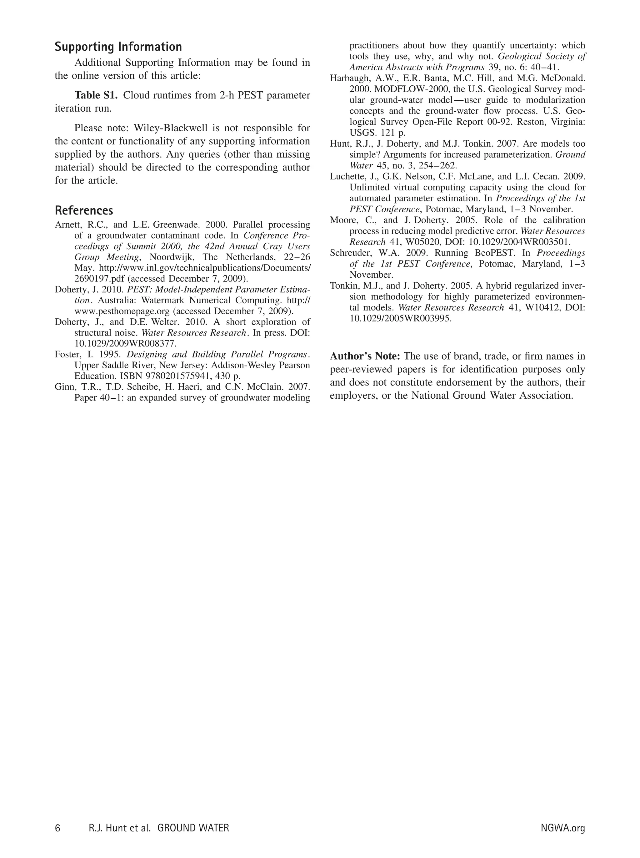 Supporting Information
Additional Supporting Information may be found in
the online version of this article:
Table S1. Cloud runtimes from 2-h PEST parameter
iteration run.
Please note: Wiley-Blackwell is not responsible for
the content or functionality of any supporting information
supplied by the authors. Any queries (other than missing
material) should be directed to the corresponding author
for the article.
References
Arnett, R.C., and L.E. Greenwade. 2000. Parallel processing
of a groundwater contaminant code. In Conference Pro-
ceedings of Summit 2000, the 42nd Annual Cray Users
Group Meeting, Noordwijk, The Netherlands, 22–26
May. http://www.inl.gov/technicalpublications/Documents/
2690197.pdf (accessed December 7, 2009).
Doherty, J. 2010. PEST: Model-Independent Parameter Estima-
tion. Australia: Watermark Numerical Computing. http://
www.pesthomepage.org (accessed December 7, 2009).
Doherty, J., and D.E. Welter. 2010. A short exploration of
structural noise. Water Resources Research. In press. DOI:
10.1029/2009WR008377.
Foster, I. 1995. Designing and Building Parallel Programs.
Upper Saddle River, New Jersey: Addison-Wesley Pearson
Education. ISBN 9780201575941, 430 p.
Ginn, T.R., T.D. Scheibe, H. Haeri, and C.N. McClain. 2007.
Paper 40–1: an expanded survey of groundwater modeling
practitioners about how they quantify uncertainty: which
tools they use, why, and why not. Geological Society of
America Abstracts with Programs 39, no. 6: 40–41.
Harbaugh, A.W., E.R. Banta, M.C. Hill, and M.G. McDonald.
2000. MODFLOW-2000, the U.S. Geological Survey mod-
ular ground-water model—user guide to modularization
concepts and the ground-water ﬂow process. U.S. Geo-
logical Survey Open-File Report 00-92. Reston, Virginia:
USGS. 121 p.
Hunt, R.J., J. Doherty, and M.J. Tonkin. 2007. Are models too
simple? Arguments for increased parameterization. Ground
Water 45, no. 3, 254–262.
Luchette, J., G.K. Nelson, C.F. McLane, and L.I. Cecan. 2009.
Unlimited virtual computing capacity using the cloud for
automated parameter estimation. In Proceedings of the 1st
PEST Conference, Potomac, Maryland, 1–3 November.
Moore, C., and J. Doherty. 2005. Role of the calibration
process in reducing model predictive error. Water Resources
Research 41, W05020, DOI: 10.1029/2004WR003501.
Schreuder, W.A. 2009. Running BeoPEST. In Proceedings
of the 1st PEST Conference, Potomac, Maryland, 1–3
November.
Tonkin, M.J., and J. Doherty. 2005. A hybrid regularized inver-
sion methodology for highly parameterized environmen-
tal models. Water Resources Research 41, W10412, DOI:
10.1029/2005WR003995.
Author’s Note: The use of brand, trade, or ﬁrm names in
peer-reviewed papers is for identiﬁcation purposes only
and does not constitute endorsement by the authors, their
employers, or the National Ground Water Association.
6 R.J. Hunt et al. GROUND WATER NGWA.org
 