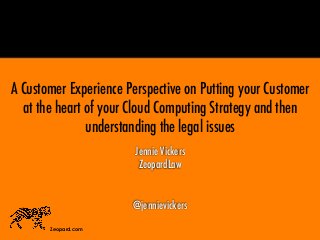 Jennie Vickers
ZeopardLaw
@jennievickers
Zeopard.com
A Customer Experience Perspective on Putting your Customer
at the heart of your Cloud Computing Strategy and then
understanding the legal issues
 