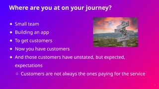 Where are you at on your journey?
● Small team
● Building an app
● To get customers
● Now you have customers
● And those customers have unstated, but expected,
expectations
○ Customers are not always the ones paying for the service
7
 