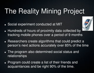 The Reality Mining Project
Social experiment conducted at MIT
Hundreds of hours of proximity data collected by
tracking mobile phones over a period of 9 months
Researchers create algorithms that could predict a
person’s next actions accurately over 85% of the time
The program also determined social status and
relationships
Program could create a list of their friends and
acquaintances and be right 90% of the time.
 