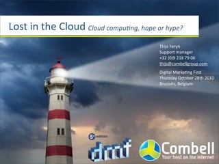 Lost	
  in	
  the	
  Cloud Cloud	
  compu*ng,	
  hope	
  or	
  hype?
Thijs	
  Feryn
Support	
  manager
+32	
  (0)9	
  218	
  79	
  06
thijs@combellgroup.com
Digital	
  MarkeJng	
  First
Thursday	
  October	
  28th	
  2010
Brussels,	
  Belgium
 