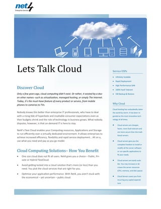 Lets Talk Cloud
Net4 Enterprise Services
Service USPs
 Infinitely Scalable
 Rapid Deployment
 High Performance SAN
 100% Fault Tolerant
 VM Backup & Restore
Why Cloud
Cloud Hosting has undoubtedly taken
the world by storm. It has been re-
garded as the most innovative tech-
nology of all times.
 Cloud servers are cheaper,
faster, more fault tolerant and
are more secure than the tradi-
tional servers.
 Cloud servers give you the
complete freedom to install or
modify all the server software
or run specific applications to
fit your needs.
 Cloud servers are easily scala-
ble. You may increase or de-
crease the server resources
(CPU, memory, and disk space).
 Cloud Servers saves you from
incurring any capital expendi-
ture
Discover Cloud
Only a few years ago, cloud computing didn't exist. Or rather, it existed by a doz-
en other names--such as virtualization, managed hosting, or simply The Internet.
Today, it's the must-have feature of every product or service, from mobile
phones to cameras to TVs.
Nobody knows this better than enterprise IT professionals, who have to deal
with a rising tide of hyperbole and insatiable consumer expectations even as
their budgets shrink and the role of technology in business grows. What nobody
disputes, however, is that on-demand IT is here to stay.
Net4’s Flexi Cloud enables your Computing resources, Applications and Storage
to run efficiently over a virtually dedicated environment. It allows enterprises to
achieve increased efficiency, flexibility and rapid service deployment… All on a,
use what you need and pay as you go model.
Cloud Computing Solutions– How You Benefit
 One size cloud does not fit all users. Net4 gives you a choice – Public, Pri-
vate or Hybrid FlexiCloud.
 Avoid getting locked into a cloud solution that's more (or less) than you
need. You pick the cloud services that are right for you.
 Optimize your application performance. With Net4, you aren't stuck with
the economical – yet uncertain – public cloud.
23/7/2013
Volume 1, Issue 1
 