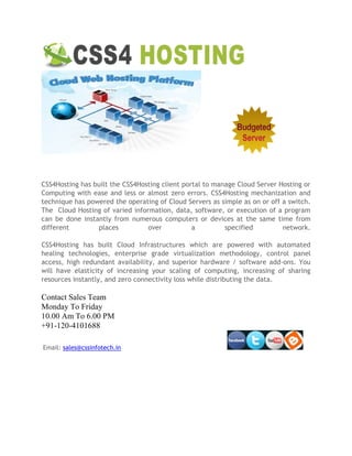 CSS4Hosting has built the CSS4Hosting client portal to manage Cloud Server Hosting or
Computing with ease and less or almost zero errors. CSS4Hosting mechanization and
technique has powered the operating of Cloud Servers as simple as on or off a switch.
The Cloud Hosting of varied information, data, software, or execution of a program
can be done instantly from numerous computers or devices at the same time from
different places over a specified network.
CSS4Hosting has built Cloud Infrastructures which are powered with automated
healing technologies, enterprise grade virtualization methodology, control panel
access, high redundant availability, and superior hardware / software add-ons. You
will have elasticity of increasing your scaling of computing, increasing of sharing
resources instantly, and zero connectivity loss while distributing the data.
Contact Sales Team
Monday To Friday
10.00 Am To 6.00 PM
+91-120-4101688
Email: sales@cssinfotech.in
 